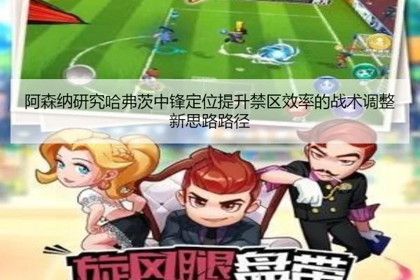 阿森纳研究哈弗茨中锋定位提升禁区效率的战术调整新思路路径