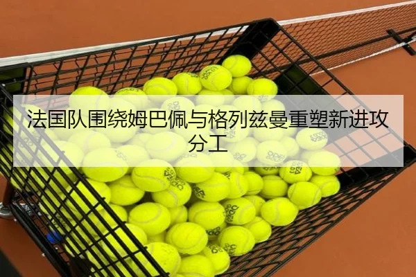 法国队围绕姆巴佩与格列兹曼重塑新进攻分工