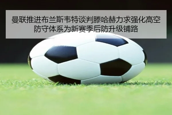曼联推进布兰斯韦特谈判滕哈赫力求强化高空防守体系为新赛季后防升级铺路